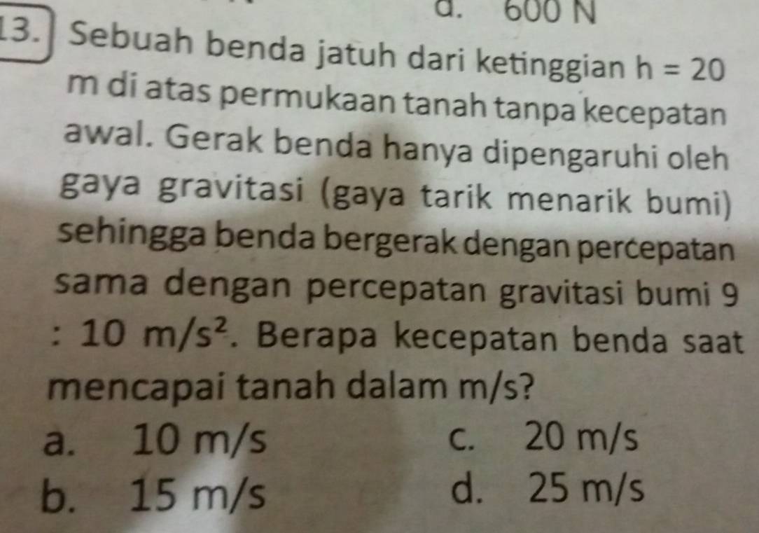 a. 600 N
13. Sebuah benda jatuh dari ketinggian h=20
m di atas permukaan tanah tanpa kecepatan
awal. Gerak benda hanya dipengaruhi oleh
gaya gravitasi (gaya tarik menarik bumi)
sehingga benda bergerak dengan percepatan
sama dengan percepatan gravitasi bumi 9
:  □ /□   10m/s^2. Berapa kecepatan benda saat
mencapai tanah dalam m/s?
a. 10 m/s c. 20 m/s
b. 15 m/s
d. 25 m/s