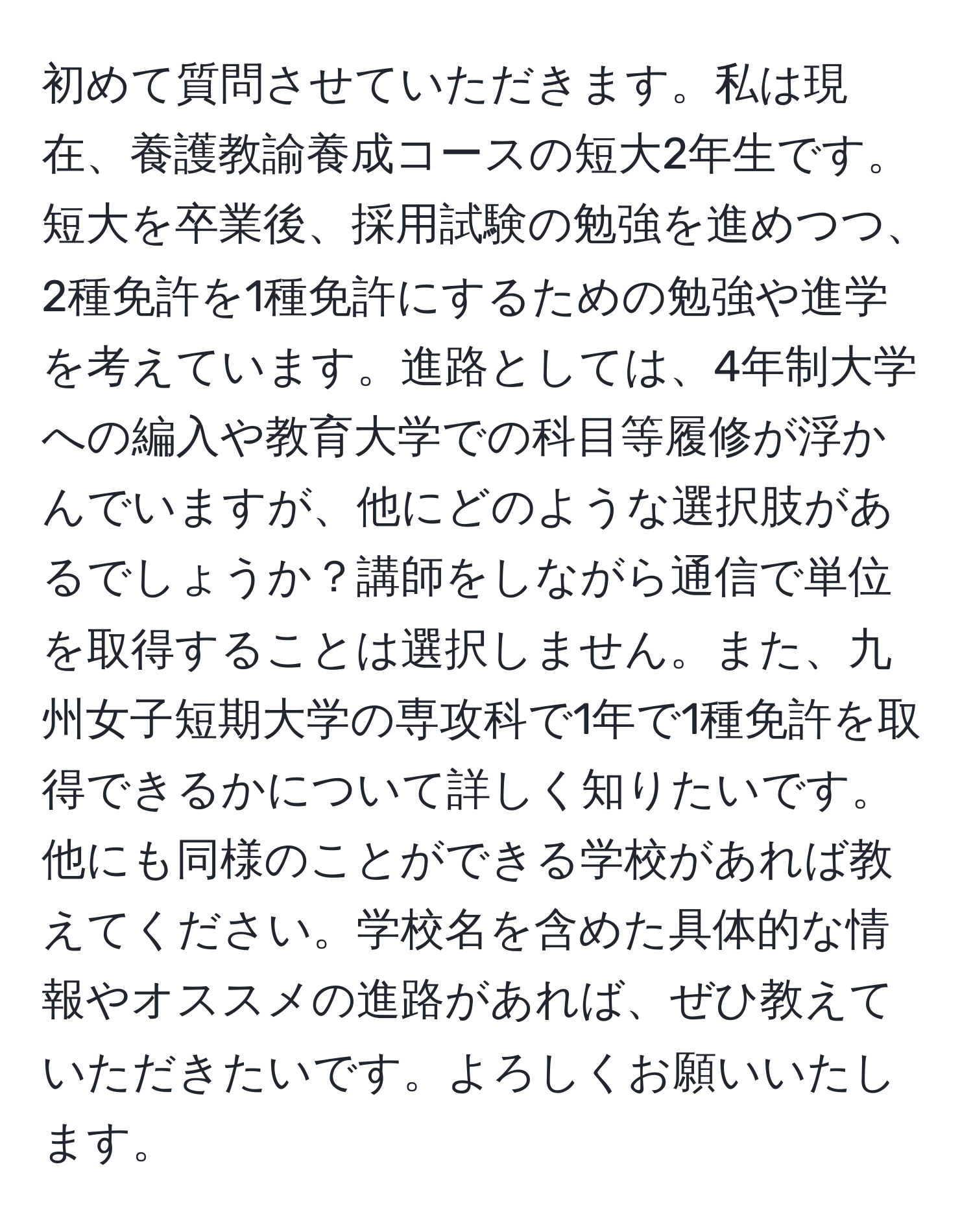 初めて質問させていただきます。私は現在、養護教諭養成コースの短大2年生です。短大を卒業後、採用試験の勉強を進めつつ、2種免許を1種免許にするための勉強や進学を考えています。進路としては、4年制大学への編入や教育大学での科目等履修が浮かんでいますが、他にどのような選択肢があるでしょうか？講師をしながら通信で単位を取得することは選択しません。また、九州女子短期大学の専攻科で1年で1種免許を取得できるかについて詳しく知りたいです。他にも同様のことができる学校があれば教えてください。学校名を含めた具体的な情報やオススメの進路があれば、ぜひ教えていただきたいです。よろしくお願いいたします。