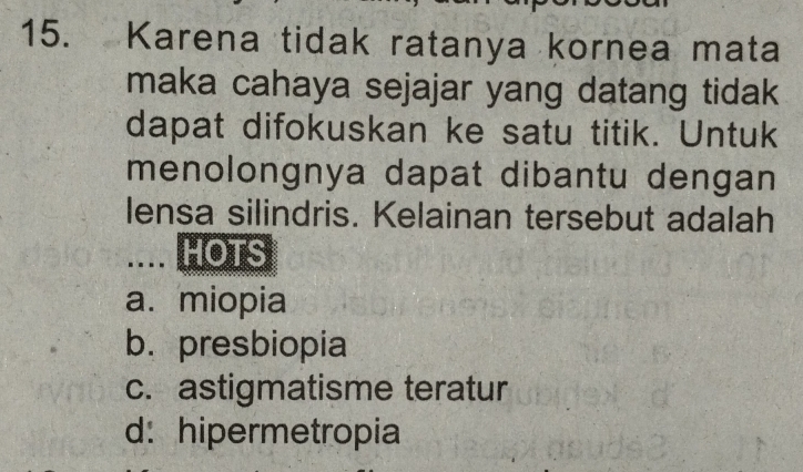 Karena tidak ratanya kornea mata
maka cahaya sejajar yang datang tidak
dapat difokuskan ke satu titik. Untuk
menolongnya dapat dibantu dengan
lensa silindris. Kelainan tersebut adalah
.... HOTS
a. miopia
b. presbiopia
c. astigmatisme teratur
d: hipermetropia