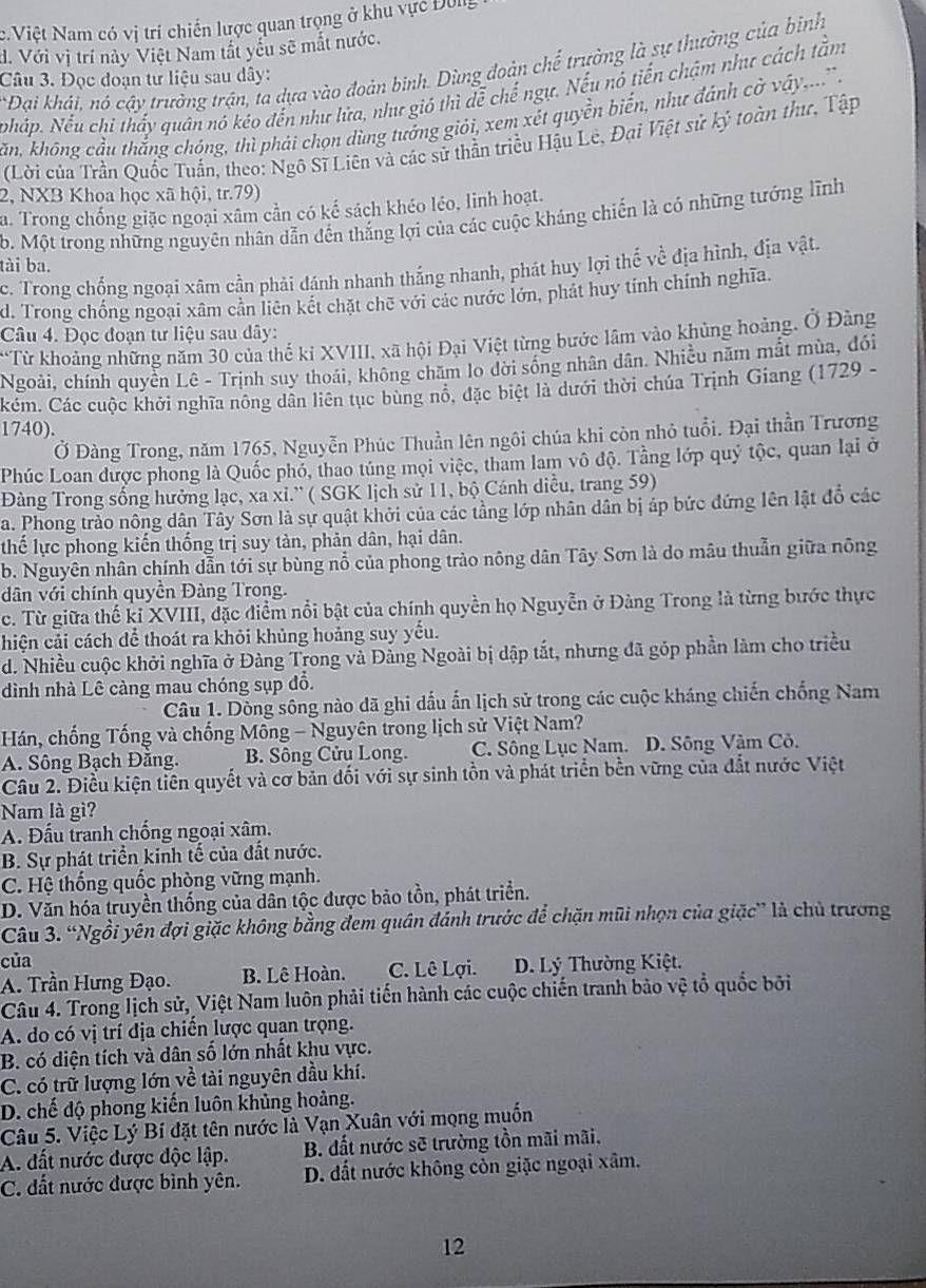 c.Việt Nam có vị trí chiến lược quan trọng ở khu vực Đông
d. Với vị trí này Việt Nam tất yếu sẽ mắt nước.
*Đại khái, nó cậy trường trận, ta dựa vào đoàn binh. Dùng đoàn chế trường là sự thưởng của bình
Câu 3. Đọc đoạn tư liệu sau dây:
Nháp. Nếu chi thấy quân nó kéo đến như lửa, như gió thì dễ chế ngự. Nếu nó tiến chậm như cách tằm
Kăn, không cầu thắng chóng, thì phái chọn dùng tướng giới, xem xét quyền biến, như đánh cờ vậy,' .
(Lời của Trần Quốc Tuấn, theo: Ngô Sĩ Liên và các sử thần triều Hậu Lê, Đại Việt sử ký toàn thư, Tập
2, NXB Khoa học xã hội, tr.79)
a. Trong chống giặc ngoại xâm cần có kế sách khéo léo, linh hoạt.
b. Một trong những nguyên nhân dẫn đến thắng lợi của các cuộc kháng chiến là có những tướng lĩnh
ài ba.
c. Trong chống ngoại xâm cần phải đánh nhanh thắng nhanh, phát huy lợi thế về địa hình, địa vật.
d. Trong chồng ngoại xâm cần liên kết chặt chē với các nước lớn, phát huy tính chính nghĩa.
Câu 4. Đọc đoạn tư liệu sau dây:
**Từ khoảng những năm 30 của thế ki XVIII, xã hội Đại Việt từng bước lâm vào khủng hoàng. Ở Đàng
Ngoài, chính quyền Lê - Trịnh suy thoái, không chăm lo đời sống nhân dân. Nhiều năm mắt mùa, đói
Cém. Các cuộc khởi nghĩa nông dân liên tục bùng nổ, đặc biệt là dưới thời chúa Trịnh Giang (1729 -
1740).
Ở Đàng Trong, năm 1765, Nguyễn Phúc Thuần lên ngôi chúa khi còn nhỏ tuổi. Đại thần Trương
Phúc Loan được phong là Quốc phố, thao túng mọi việc, tham lam vô độ. Tầng lớp quý tộc, quan lại ở
Đàng Trong sống hưởng lạc, xa xi.'' ( SGK lịch sử 11, bộ Cánh diều, trang 59)
a. Phong trào nông dân Tây Sơn là sự quật khởi của các tầng lớp nhân dân bị áp bức đứng lên lật đồ các
thế lực phong kiến thống trị suy tàn, phản dân, hại dân.
b. Nguyên nhân chính dẫn tới sự bùng nổ của phong trào nông dân Tây Sơn là do mâu thuẫn giữa nông
dân với chính quyền Đàng Trong.
c. Từ giữa thế kỉ XVIII, đặc điểm nổi bật của chính quyền họ Nguyễn ở Đàng Trong là từng bước thực
hiện cải cách để thoát ra khỏi khủng hoảng suy yếu.
d. Nhiều cuộc khởi nghĩa ở Đàng Trong và Đảng Ngoài bị dập tắt, nhưng đã góp phần làm cho triều
dình nhà Lê càng mau chóng sụp đổ.
Câu 1. Dòng sông nào dã ghi dấu ấn lịch sử trong các cuộc kháng chiến chống Nam
Hán, chống Tống và chống Mông - Nguyên trong lịch sử Việt Nam?
A. Sông Bạch Đằng.  B. Sông Cửu Long. C. Sông Lục Nam. D. Sông Vàm Cô.
Câu 2. Điều kiện tiên quyết và cơ bản đối với sự sinh tồn và phát triển bền vững của đắt nước Việt
Nam là gì?
A. Đấu tranh chống ngoại xâm.
B. Sự phát triển kinh tế của đất nước.
C. Hệ thống quốc phòng vững mạnh.
D. Văn hóa truyền thống của dân tộc được bảo tồn, phát triển.
Câu 3. “Ngồi yên đợi giặc không bằng đem quân đánh trước để chặn mũi nhọn của giặc” là chủ trương
của
A. Trần Hưng Đạo. B. Lê Hoàn. C. Lê Lợi.  D. Lý Thường Kiệt.
Câu 4. Trong lịch sử, Việt Nam luôn phải tiến hành các cuộc chiến tranh bảo vệ tổ quốc bởi
A. do có vị trí địa chiến lược quan trọng.
B. có diện tích và dân số lớn nhất khu vực.
C. có trữ lượng lớn về tài nguyên dầu khí.
D. chế độ phong kiến luôn khủng hoàng.
Câu 5. Việc Lý Bí đặt tên nước là Vạn Xuân với mọng muồn
A. đất nước được độc lập. B. đất nước sẽ trường tồn mãi mãi.
C. đất nước được bình yên. D. đất nước không còn giặc ngoại xâm.
12