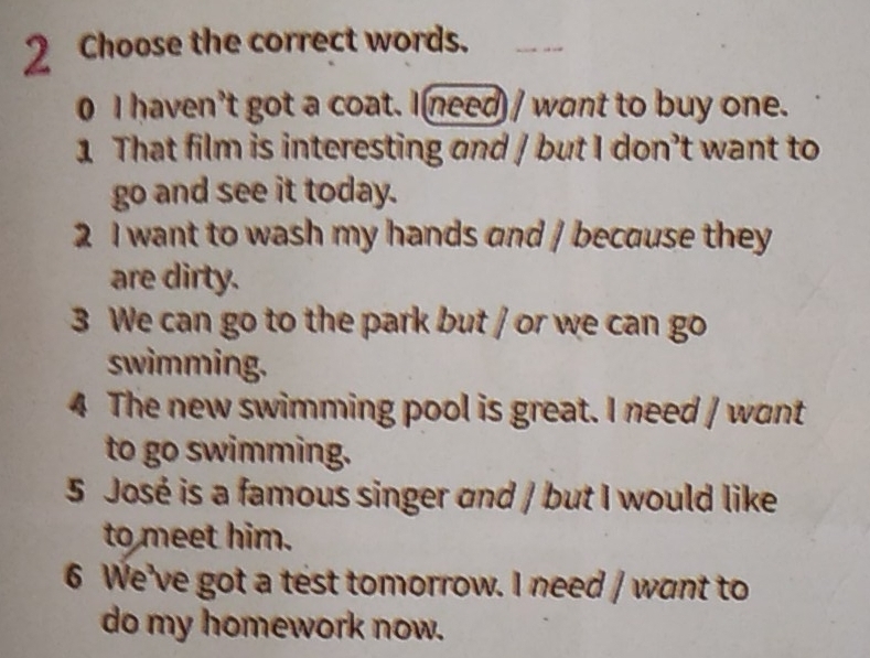 2Choose the correct words. 
0 I haven't got a coat. I need / want to buy one. 
1 That film is interesting and / but I don’t want to 
go and see it today. 
2 I want to wash my hands and / because they 
are dirty. 
3 We can go to the park but / or we can go 
swimming. 
4 The new swimming pool is great. I need / want 
to go swimming. 
5 José is a famous singer and / but I would like 
to meet him. 
6 We've got a test tomorrow. I need / want to 
do my homework now.