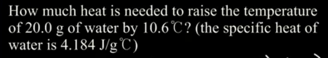 How much heat is needed to raise the temperature 
of 20.0 g of water by 10.6°C ? (the specific heat of 
water is 4.184J/g°C)