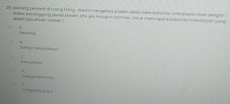 Seorang perawat di ruang Elang , dalam mengelola pasien selalu berkolaborasi interdisiplin baik dengan
dokter penanggung jawab pasien, ahli gisi maupun farmasi. Untuk mencapai kolaborasi interdisiplin yang
efektif dan efisien adalah ?
A.
Bersaing
B.
Saling menyalahkan
C
Komunikasi
D.
Saling memantau
E
Tanggung gugat