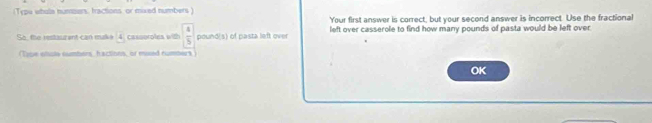 (Type whole numoers, fractions, or mixed numbers) 
Your first answer is correct, but your second answer is incorrect. Use the fractional 
So, the restaurant can make 4 casseroles with  4/5  pound(s) of pasta left over left over casserole to find how many pounds of pasta would be left over 
(Toe ehole sumbers, hactions, or mued numbers) 
OK