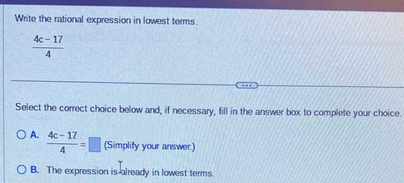 Write the rational expression in lowest terms.
 (4c-17)/4 
Select the correct choice below and, if necessary, fill in the answer box to complete your choice.
A.  (4c-17)/4 =□ (Simplify your answer.)
B. The expression is already in lowest terms.