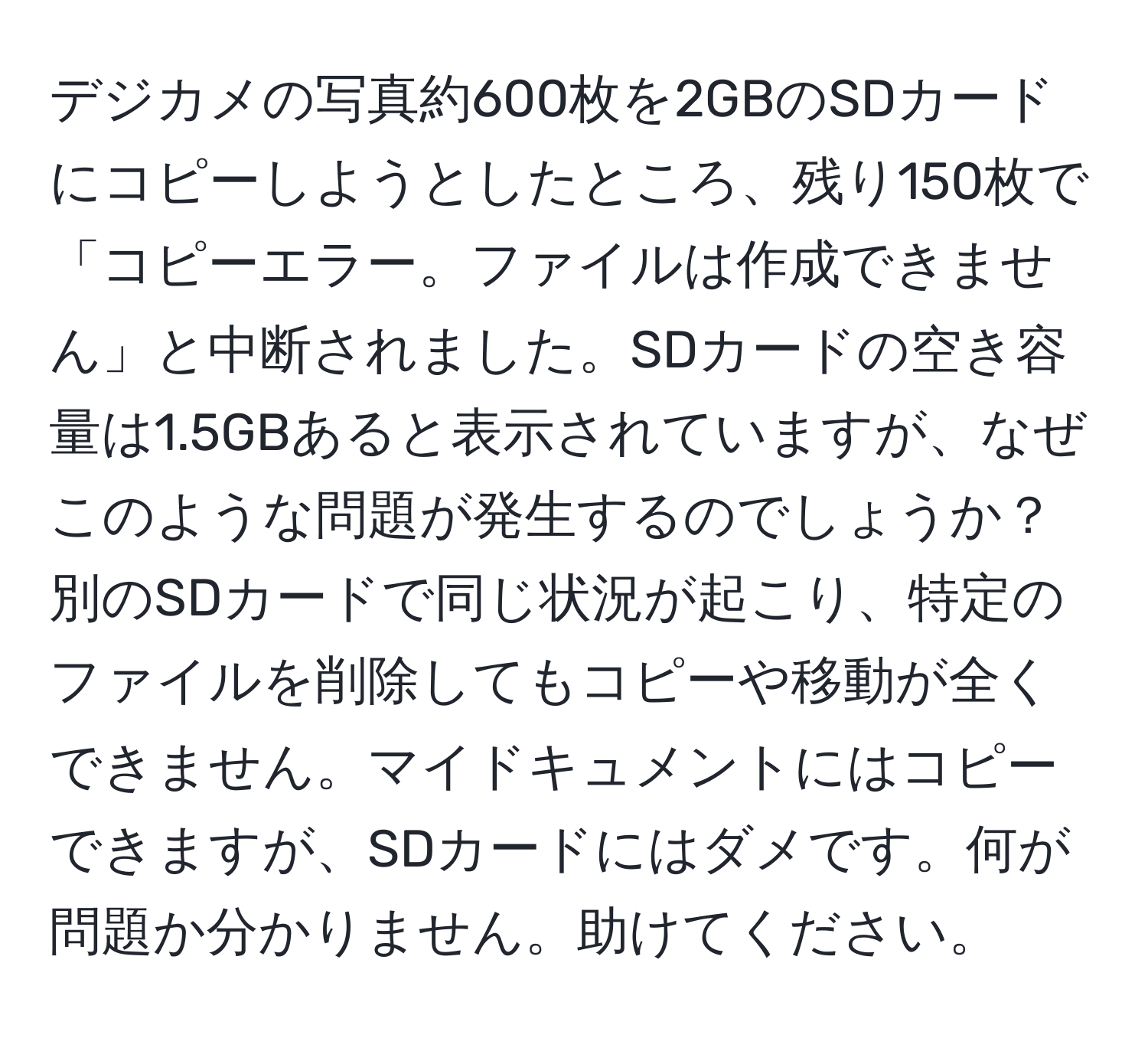 デジカメの写真約600枚を2GBのSDカードにコピーしようとしたところ、残り150枚で「コピーエラー。ファイルは作成できません」と中断されました。SDカードの空き容量は1.5GBあると表示されていますが、なぜこのような問題が発生するのでしょうか？別のSDカードで同じ状況が起こり、特定のファイルを削除してもコピーや移動が全くできません。マイドキュメントにはコピーできますが、SDカードにはダメです。何が問題か分かりません。助けてください。