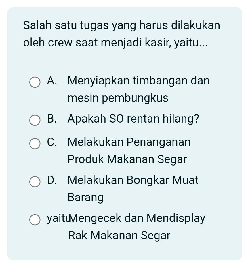 Salah satu tugas yang harus dilakukan
oleh crew saat menjadi kasir, yaitu...
A. Menyiapkan timbangan dan
mesin pembungkus
B. Apakah SO rentan hilang?
C. Melakukan Penanganan
Produk Makanan Segar
D. Melakukan Bongkar Muat
Barang
yait€Mengecek dan Mendisplay
Rak Makanan Segar