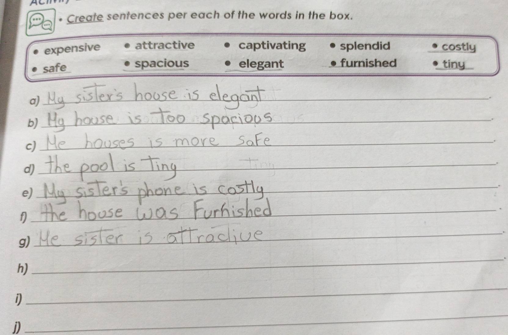 Create sentences per each of the words in the box. 
attractive captivating splendid 
expensive costly 
safe spacious elegant furnished tiny 
a)_ 
_ 
. 
b) 
_ 
c)_ 
_ 
d)_ 
_ 
e)_ 
_ 
_ 
_ 
_ 
_ 
g)_ 
_ 
_ 
h) 
_ 
_ 
_ 
i) 
__ 
_ 
j) 
_ 
_ 
_