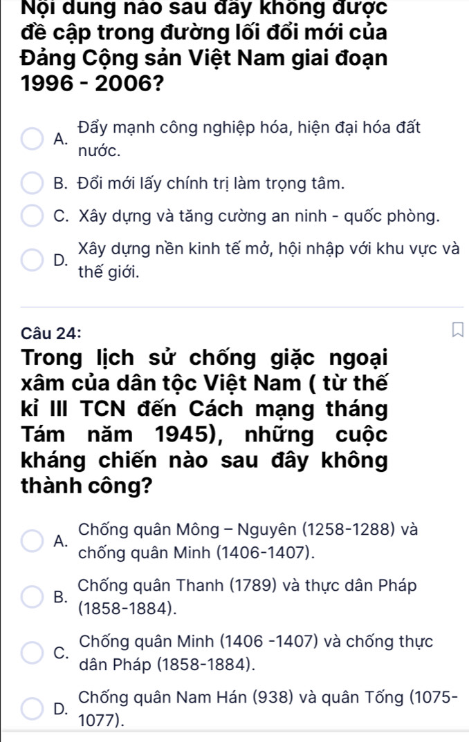 Nội dung nào sau đãy không được
đề cập trong đường lối đổi mới của
Đảng Cộng sản Việt Nam giai đoạn
1996 - 2006?
A. Đẩy mạnh công nghiệp hóa, hiện đại hóa đất
nước.
B. Đổi mới lấy chính trị làm trọng tâm.
C. Xây dựng và tăng cường an ninh - quốc phòng.
D. Xây dựng nền kinh tế mở, hội nhập với khu vực và
thế giới.
Câu 24:
Trong lịch sử chống giặc ngoại
xâm của dân tộc Việt Nam ( từ thế
kỉ III TCN đến Cách mạng tháng
Tám năm 1945), những cuộc
kháng chiến nào sau đây không
thành công?
A. Chống quân Mông - Nguyên (1258-1288) và
chống quân Minh (1406-1407).
B. Chống quân Thanh (1789) và thực dân Pháp
(1858-1884).
C. Chống quân Minh (1406 -1407) và chống thực
dân Pháp (1858-1884).
D. Chống quân Nam Hán (938) và quân Tống (1075 -
1077).