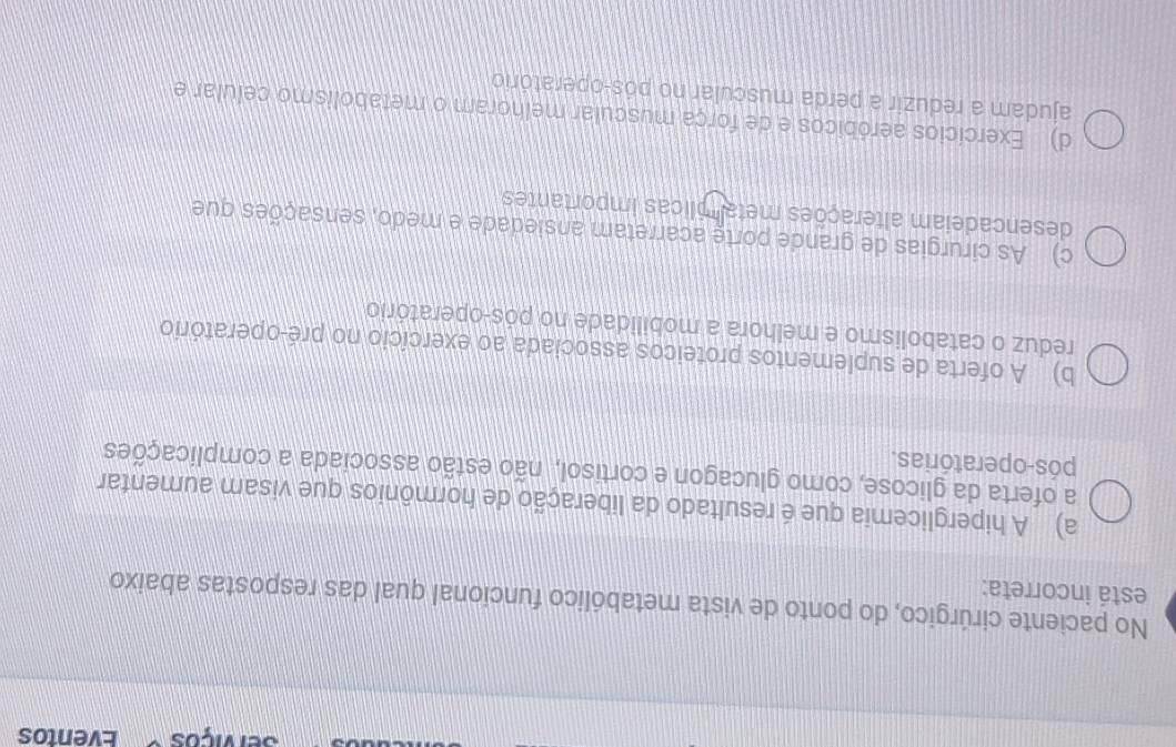 Serviços Eventos
No paciente cirúrgico, do ponto de vista metabólico funcional qual das respostas abaixo
está incorreta:
a) A hiperglicemia que é resultado da liberação de hormônios que visam aumentar
a oferta da glicose, como glucagon e cortisol, não estão associada a complicações
pós-operatórias.
b) A oferta de suplementos proteicos associada ao exercício no pré-operatório
reduz o catabolismo e melhora a mobilidade no pós-operatório
c) As cirurgias de grande porte acarretam ansiedade e medo, sensações que
desencadeiam alterações meta plicas importantes
d) Exercícios aeróbicos e de força muscular melhoram o metabolismo celular e
ajudam a reduzir a perda muscular no pós-operatório