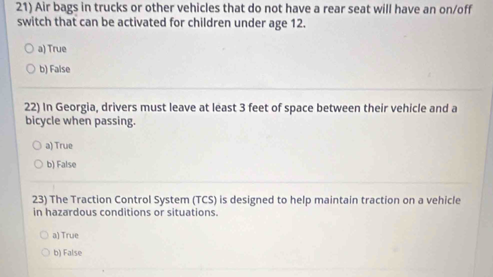 Air bags in trucks or other vehicles that do not have a rear seat will have an on/off
switch that can be activated for children under age 12.
a) True
b) False
22) In Georgia, drivers must leave at least 3 feet of space between their vehicle and a
bicycle when passing.
a) True
b) False
23) The Traction Control System (TCS) is designed to help maintain traction on a vehicle
in hazardous conditions or situations.
a) True
b) False