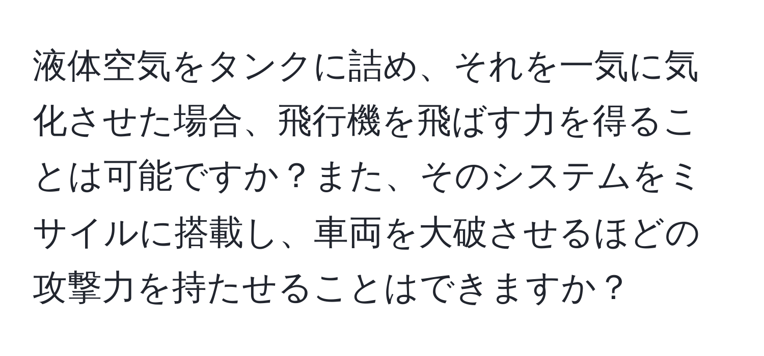 液体空気をタンクに詰め、それを一気に気化させた場合、飛行機を飛ばす力を得ることは可能ですか？また、そのシステムをミサイルに搭載し、車両を大破させるほどの攻撃力を持たせることはできますか？