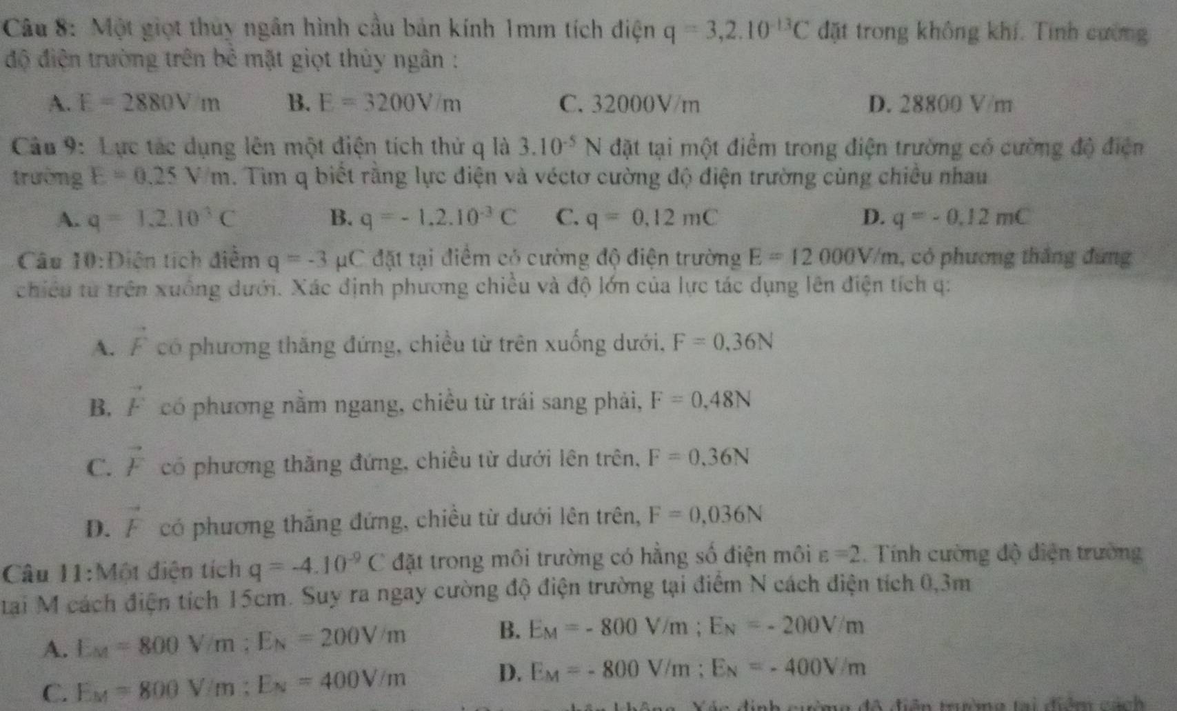 Một giọt thuy ngân hình cầu bản kính 1mm tích điện q=3,2.10^(-13)C đặt trong không khí. Tính cường
độ điện trường trên bê mặt giọt thủy ngân :
A. E=2880Vm B. E=3200V/m C. 32000V/m D. 28800 V/m
Câu 9: Lực tác dụng lên một điện tích thử q là 3.10^(-5)N đặt tại một điểm trong điện trường có cường độ điện
trường E=0.25V/m. Tìm q biết rằng lực điện và véctơ cường độ điện trường cùng chiều nhau
A. q=1.2.10^3C B. q=-1,2,10^(-3)C C. q=0.12mC D. q=-0.12mC
Câu 10:Diện tích điểm q=-3 μC đặt tại điểm có cường độ điện trường E=12000V/m , có phương thắng đứng
chiều từ trên xuống dưới. Xác định phương chiều và độ lớn của lực tác dụng lên điện tích q:
A. vector F có phương thăng đứng, chiều từ trên xuống dưới, F=0,36N
B. vector F có phương nằm ngang, chiều từ trái sang phải, F=0,48N
C. vector F có phương thăng đứng, chiều từ dưới lên trên, F=0.36N
D. vector F có phương thắng đứng, chiều từ dưới lên trên, F=0,036N
Câu 11:Một điện tích q=-4.10^(-9)C đặt trong môi trường có hẳng số điện môi varepsilon =2. Tính cường độ diện trường
tai M cách điện tích 15cm. Suy ra ngay cường độ điện trường tại điểm N cách điện tích 0,3m
B.
A. E_M=800V/m;E_N=200V/m E_M=-800V/m;E_N=-200V/m
D.
C. E_M=800V/m;E_N=400V/m E_M=-800V/m;E_N=-400V/m
đô điễn trườmg tại điểm cách