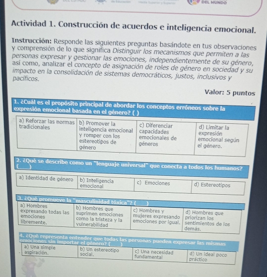 DEL MUNDO
Actividad 1. Construcción de acuerdos e inteligencia emocional.
Instrucción: Responde las siguientes preguntas basándote en tus observaciones
y comprensión de lo que significa Distinguir los mecanismos que permiten a las
personas expresar y gestionar las emociones, independientemente de su género,
así como, analizar el concepto de asignación de roles de género en sociedad y su
impacto en la consolidación de sistemas democráticos, justos, inclusivos y
pacíficos.
Valor: 5 puntos
1. ¿Cuál es el propósito principal de abordar los conceptos erróneos sobre la
expresión emocional basada en el género? ( )
a) Reforzar las normas b) Promover la c) Diferenciar
tradicionales inteligencia emocional capacidades expresión d) Limitar la
y romper con los emocionales de emocional según
estereotipos de
género géneros el género.
2. ¿Qué se describe como un "lenguaje universal" que conecta a todos los humanos?
a) Identidad de género b) Inteligencia c) Emociones d) Estereotipos
emocional
4. ¿Qué representa entender que todas las personas pueden expresar las mismas
emociones sin importar el género? (___)
a) Una simple b) Un estereotipo c) Una necesidad d) Un ideal poco
aspiración. social . fundamental práctico