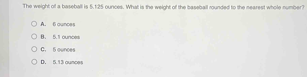 The weight of a baseball is 5.125 ounces. What is the weight of the baseball rounded to the nearest whole number?
A. 6 ounces
B. 5.1 ounces
C. 5 ounces
D. 5.13 ounces