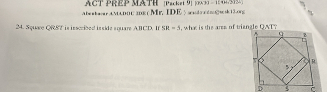 ACT PREP MATH [Packet 9] [09/30 - 10/04/2024] 
Aboubacar AMADOU IDE (Mr. IDE ) amadouidea@scsk12.org 
24. Square QRST is inscribed inside square ABCD. If SR=5 , what is the area of triangle QAT?