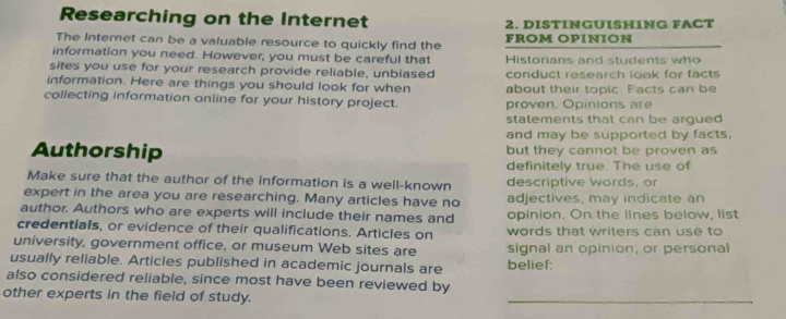 Researching on the Internet 2. DISTINGUISHING FACT 
The Internet can be a valuable resource to quickly find the FROM OPINION 
information you need. However, you must be careful that 
sites you use for your research provide reliable, unbiased Historians and students who 
information. Here are things you should look for when conduct research look for facts 
collecting information online for your history project. about their topic Facts can be 
proven. Opinions are 
statements that can be argued 
and may be supported by facts. 
Authorship but they cannot be proven as 
definitely true. The use of 
Make sure that the author of the information is a well-known descriptive words, or 
expert in the area you are researching. Many articles have no adjectives, may indicate an 
author. Authors who are experts will include their names and opinion. On the lines below, list 
credentials, or evidence of their qualifications. Articles on words that writers can use to 
university, government office, or museum Web sites are signal an opinion, or personal 
usually reliable. Articles published in academic journals are belief: 
also considered reliable, since most have been reviewed by 
other experts in the field of study. 
_