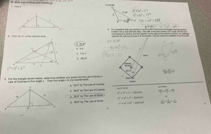 ^2+(b+2)(_ 1)^2
Quiz: Law of Sines and Cosines 4.Find RB
1. Find 6.
5. On a baseball field, the pitcher's mound is 60.5 feet from home plate. During praciice.
a batter hits a ball 208 feet deep. The path of the ball makes s 30" sngle with the line
2. Find m∠ C to the nearest tenth. connecting the pricher and the catcher, to the right of the pitcher's mound. An sutfleide
calches the ball and throws it to the pitcher. How far does the outfwlder throw the bal?
a 65 1
b. 0.0° ,
c. 114.1°
d 180.0° 208 f
c^2=a^2+b^2 Mound Frcher's
60.5 m .30
3. For the triangle shown below, determine whether you would use the Law of Sines or Thatee
Law of Cosines to find angle x. Then find angle x to the nearest tenth. Cesdtuer
by The Law of Cosines
a. 35.0° x=1
b. 36.6°by The Law of Cosines Law of Cosires Law of Sines
c. 35.0° by The Law of Sines a^2=b^2+c^2-2bcCosA  sin A/a = sin B/b = sin C/c 
b^2=a^2+c^2-2acCcos A or
d. 36.6°
by The Law of Sines
c^2=a^2+b^2-2abCosA  a/sin A = b/sin B = c/sin C 
1C