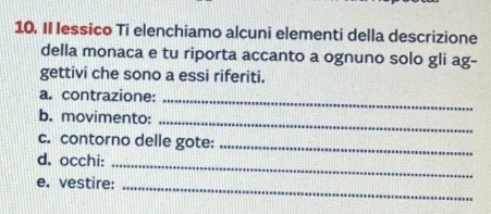 II lessico Ti elenchiamo alcuni elementi della descrizione 
della monaca e tu riporta accanto a ognuno solo gli ag- 
gettivi che sono a essi riferiti. 
a. contrazione:_ 
b. movimento: 
_ 
c. contorno delle gote:_ 
d. occhi:_ 
e. vestire:_