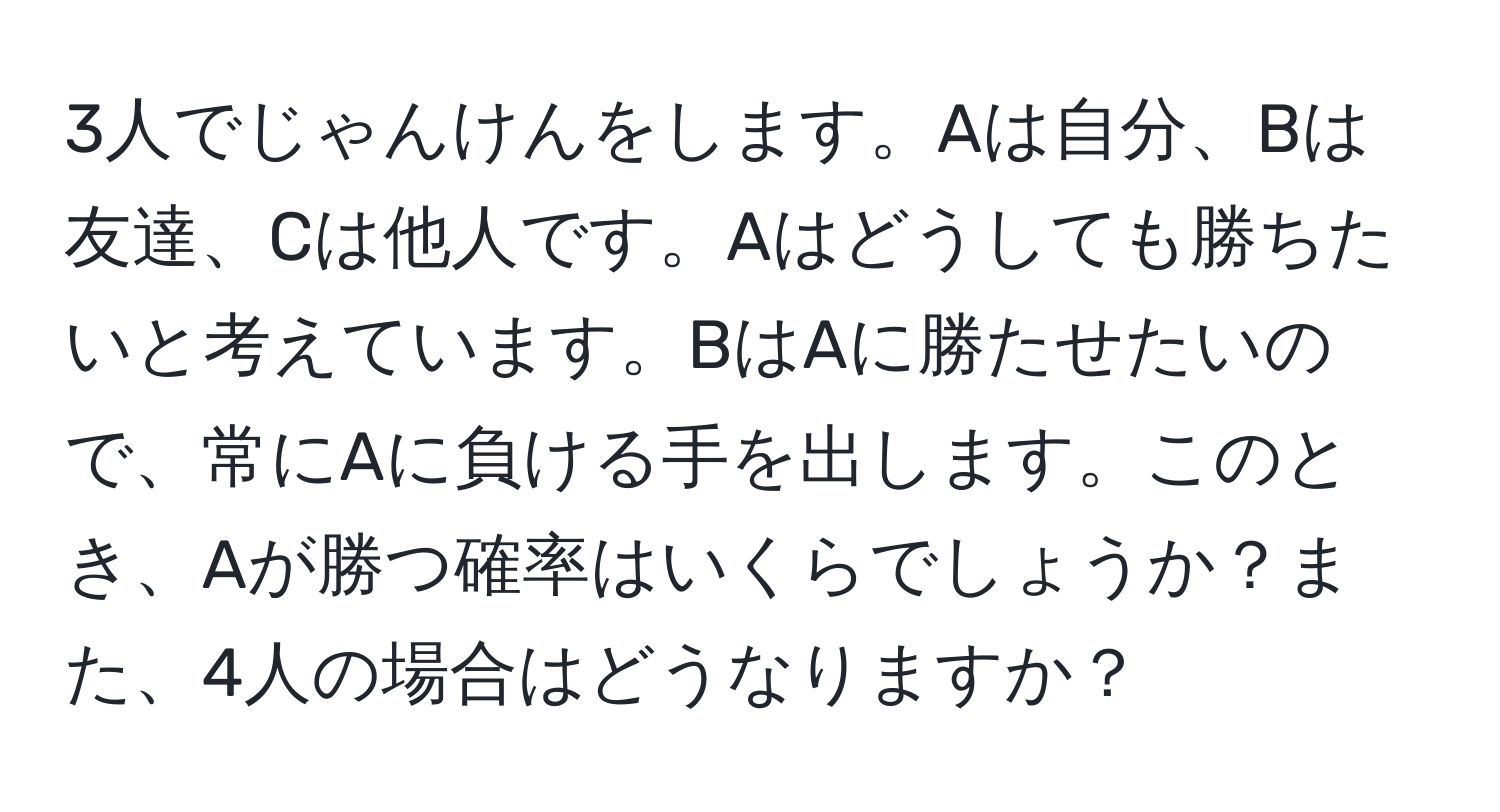 3人でじゃんけんをします。Aは自分、Bは友達、Cは他人です。Aはどうしても勝ちたいと考えています。BはAに勝たせたいので、常にAに負ける手を出します。このとき、Aが勝つ確率はいくらでしょうか？また、4人の場合はどうなりますか？