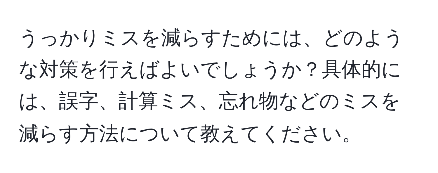 うっかりミスを減らすためには、どのような対策を行えばよいでしょうか？具体的には、誤字、計算ミス、忘れ物などのミスを減らす方法について教えてください。