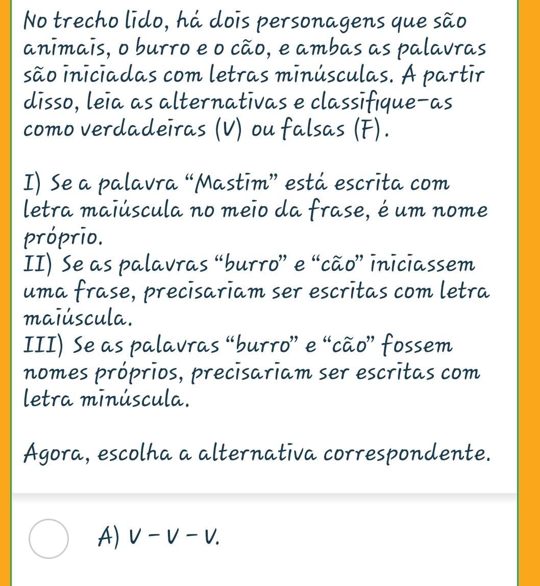 No trecho lido, há dois personagens que são
animais, o burro e o cão, e ambas as palavras
são iniciadas com letras minúsculas. A partir
disso, leia as alternativas e classifique-as
como verdadeiras (V) ou falsas (F).
I) Se a palavra “Mastīm” está escrita com
letra maiúscula no meio da frase, é um nome
próprio.
II) Se as palavras “burro” e “cão” iniciassem
uma frase, precisariam ser escritas com letra
maiúscula.
III) Se as palavras “burro” e “cão” fossem
nomes próprios, precisariam ser escritas com
letra minúscula.
Agora, escolha a alternativa correspondente.
A) V-V-V.