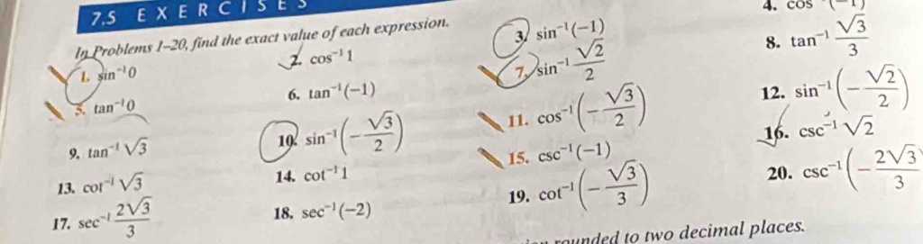 7. 5 E X E R C 1 S C 
4. cos (-1)
3 
In Problems 1-20, find the exact value of each expression. sin^(-1)(-1)
8. 
1. sin^(-1)0 2. cos^(-1)1
7 
5. tan^(-1)0 sin^(-1) sqrt(2)/2  tan^(-1) sqrt(3)/3 
6. tan^(-1)(-1) 12. sin^(-1)(- sqrt(2)/2 )
19. sin^(-1)(- sqrt(3)/2 )
11. cos^(-1)(- sqrt(3)/2 )
9. tan^(-1)sqrt(3) csc^(-1)(-1) 16. csc^(-1)sqrt(2)
15. 
13. cot^(-1)sqrt(3)
14. cot^(-1)1 20. csc^(-1)(- 2sqrt(3)/3 )
17. sec^(-1) 2sqrt(3)/3 
18. sec^(-1)(-2)
19. cot^(-1)(- sqrt(3)/3 )
unded to two decimal places.