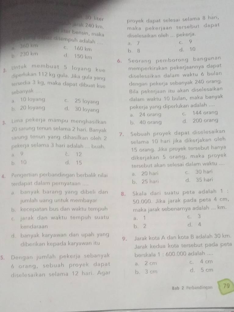 liter
proyek dapat selesai selama 8 hari,
*jarak 240 km. maka pekerjaan tersebut dapat
llter bensin, maka diselesaikan oleh ... pekerja.
yung shipar ditempuh adalah .... a. 7
c. 9
a 360 km c. 160 km
b. 8
d. 10
b 230 km d. 150 km
6. Seorang pemborong bangunan
2. Untuk membuat 5 loyang kue memperkirakan pekerjaannya dapat
diperlukan 112 kg gula. Jika gula yang
diselesaikan dalam waktu 6 bulan
tersedia 3 kg, maka dapat dibuat kue dengan pekerja sebanyak 240 orang.
sebanyak ....
Bila pekerjaan itu akan diselesaikan
a. 10 loyang c. 25 loyang
dalam waktu 10 bulan, maka banyak
b. 20 loyang d. 30 loyang
pekerja yang diperlukan adalah ....
a. 24 orang c. 144 orang
3. Lima pekerja mampu menghasilkan b. 40 orang d. 200 orang
20 sarung tenun selama 2 hari. Banyak
sarung tenun yang dihasilkan oleh 2 7. Sebuah proyek dapat diselesaikan
pekerja selama 3 hari adalah ... buah. selama 10 hari jika dikerjakan oleh
a 9 c. 12 15 orang. Jika proyek tersebut hanya
b 10 d. 15 dikerjakan 5 orang, maka proyek
tersebut akan selesai dalam waktu ....
4. Pengertian perbandingan berbalik nilai a. 20 hari c. 30 hari
terdapat dalam pernyataan .... b. 25 hari d. 35 hari
a banyak barang yang dibeli dan 8. Skala dari suatu peta adalah 1 :
jumlah uang untuk membayar 50.000. Jika jarak pada peta 4 cm,
b. kecepatan bus dan waktu tempuh maka jarak sebenarnya adalah ... km.
c. jarak dan waktu tempuh suatu a. 1 c. 3
kendaraan b. 2 d. 4
d. banyak karyawan dan upah yang 9. Jarak kota A dan kota B adaiah 30 km.
diberikan kepada karyawan itu
Jarak kedua kota tersebut pada peta
5. Dengan jumlah pekerja sebanyak berskala 1:600.000 adalah ....
6 orang, sebuah proyek dapat a. 2 cm c. 4 cm
diselesaikan selama 12 hari. Agar b. 3 cm d. 5 cm
Bab 2 Perbandingan 79