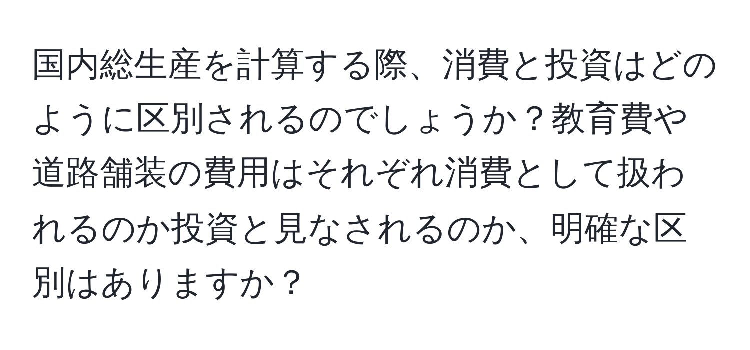 国内総生産を計算する際、消費と投資はどのように区別されるのでしょうか？教育費や道路舗装の費用はそれぞれ消費として扱われるのか投資と見なされるのか、明確な区別はありますか？