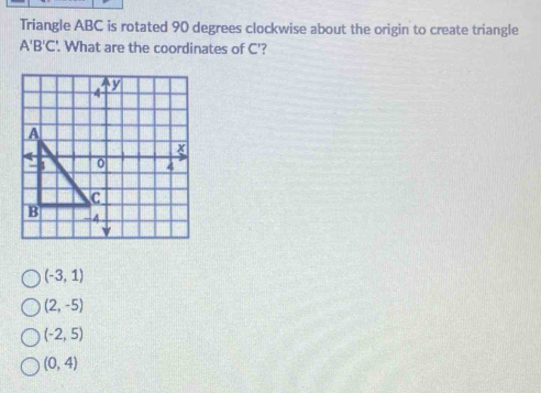 Triangle ABC is rotated 90 degrees clockwise about the origin to create triangle
A'B'C' '. What are the coordinates of C'?
(-3,1)
(2,-5)
(-2,5)
(0,4)