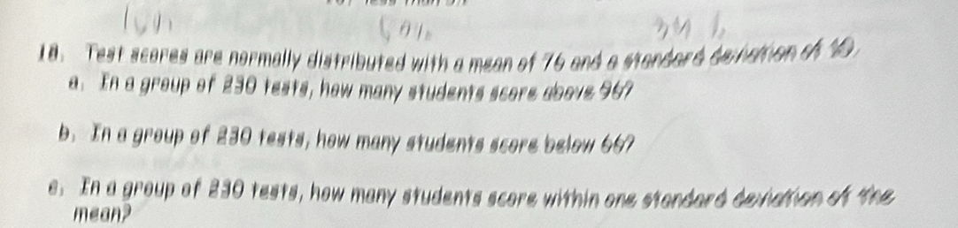 Test scores are normally distributed with a mean of 76 and a standard denation of10 
a. In a group of 230 tests, how many students score above 967
b. In a group of 230 tests, how many students score below 667
e. In a group of 230 tests, how many students score within one stondard deviation of the 
mean?