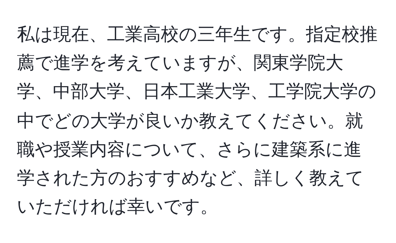 私は現在、工業高校の三年生です。指定校推薦で進学を考えていますが、関東学院大学、中部大学、日本工業大学、工学院大学の中でどの大学が良いか教えてください。就職や授業内容について、さらに建築系に進学された方のおすすめなど、詳しく教えていただければ幸いです。