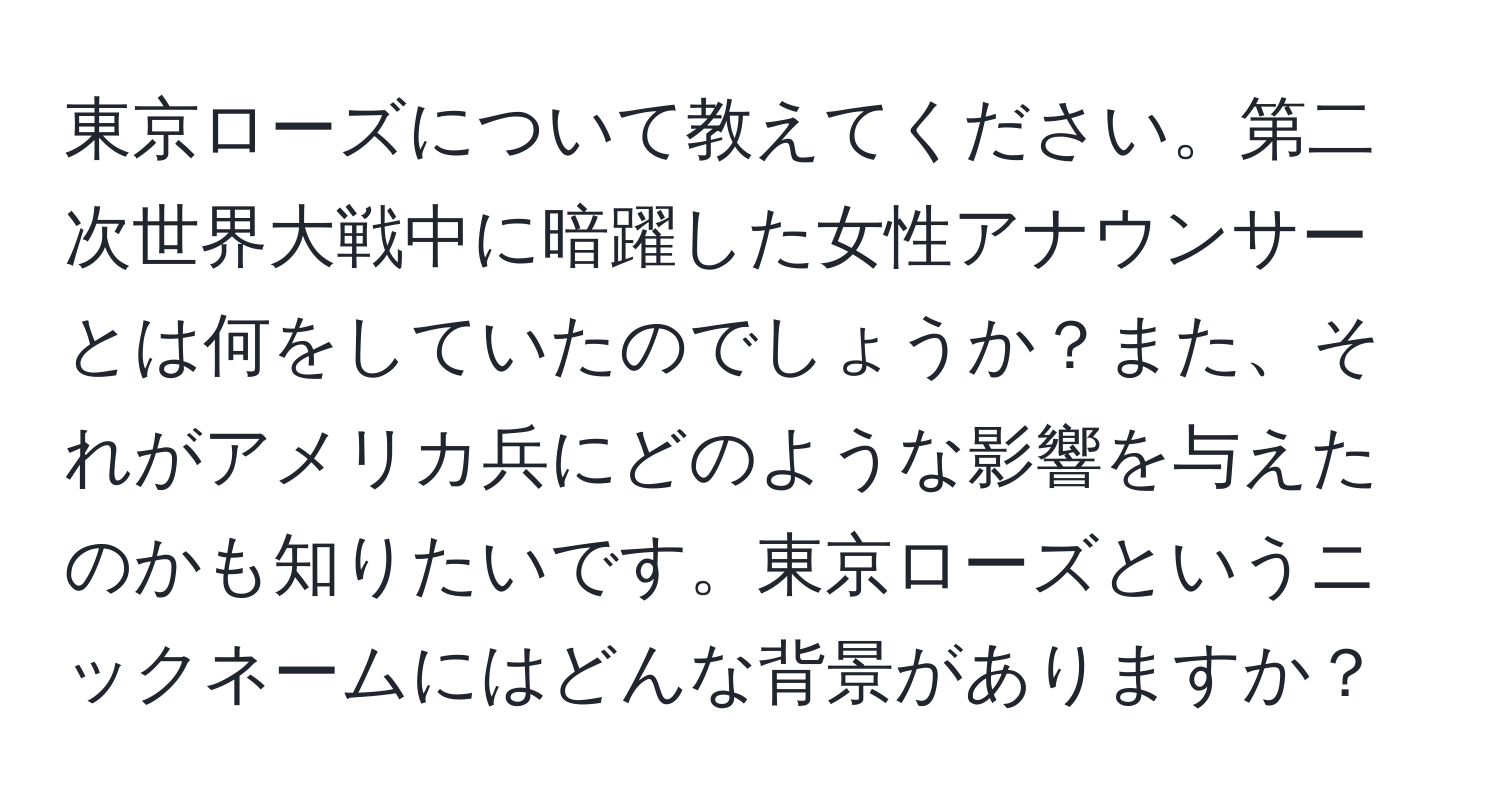 東京ローズについて教えてください。第二次世界大戦中に暗躍した女性アナウンサーとは何をしていたのでしょうか？また、それがアメリカ兵にどのような影響を与えたのかも知りたいです。東京ローズというニックネームにはどんな背景がありますか？