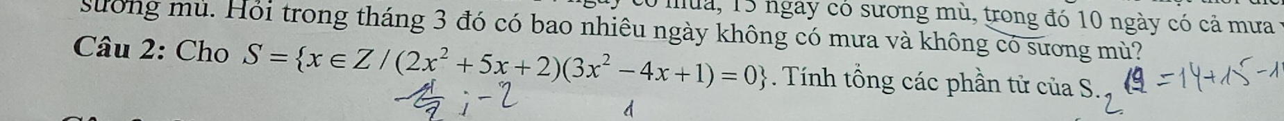 tó mua, 15 ngày có sương mù, trong đó 10 ngày có cả mưa 1 
sưống mù. Hỏi trong tháng 3 đó có bao nhiêu ngày không có mưa và không có sương mù? 
Câu 2: Cho S= x∈ Z/(2x^2+5x+2)(3x^2-4x+1)=0. Tính tổng các phần tử của S. 
d