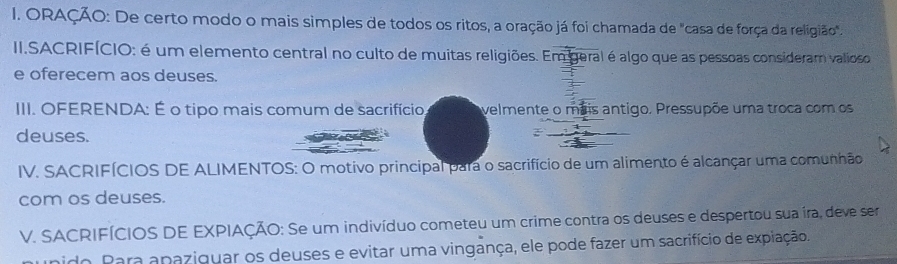 ORAÇÃO: De certo modo o mais simples de todos os ritos, a oração já foi chamada de "casa de força da religião". 
II.SACRIFÍCIO: é um elemento central no culto de muitas religiões. Em geral é algo que as pessoas consideram valioso 
e oferecem aos deuses. 
III. OFERENDA: É o tipo mais comum de sacrifício, velmente o mais antigo. Pressupõe uma troca com os 
deuses. 
IV. SACRIFÍCIOS DE ALIMENTOS: O motivo principal para o sacrifício de um alimento é alcançar uma comunhão 
com os deuses. 
V. SACRIFÍCIOS DE EXPIAÇÃO: Se um indivíduo cometeu um crime contra os deuses e despertou sua ira, deve ser 
o Para apaziguar os deuses e evitar uma vingança, ele pode fazer um sacrifício de expiação.