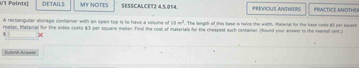 DETAILS MY NOTES SESSCALCET2 4.5.014. PREVIOUS ANSWERS PRACTICE ANOTHER 
A rectangular storage container with an open top is to have a volume of 10m^3. The length of this base is twice the width. Material for the base costs $5 per square
meter Material for the sides costs $3 per square meter. Find the cost of materials for the cheapest such container. (Round your answer to the nearest cent.)
$
Submit Answer