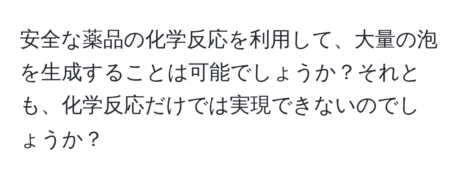 安全な薬品の化学反応を利用して、大量の泡を生成することは可能でしょうか？それとも、化学反応だけでは実現できないのでしょうか？