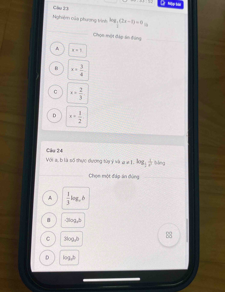 33:52 Nộp bài
Câu 23
Nghiệm của phương trình log _ 1/2 (2x-1)=0 là
Chọn một đáp án đúng
A x=1.
B x= 3/4 .
C x= 2/3 .
D x= 1/2 . 
Câu 24
Với a, b là số thực dương tùy ý và a!= 1, log _ 1/a  1/b^3  bǎng
Chọn một đáp án đúng
A  1/3 log _ab
B -3log _ab
□□
C 3log _ab
□□
D log _ab