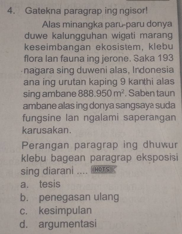 Gatekna paragrap ing ngisor!
Alas minangka paru-paru donya
duwe kalungguhan wigati marang
keseimbangan ekosistem, klebu
flora Ian fauna ing jerone. Saka 193
nagara sing duweni alas, Indonesia
ana ing urutan kaping 9 kanthi alas
sing ambane 888.950m^2. Saben taun
ambane alas ing donya sangsaya suda
fungsine lan ngalami saperagan
karusakan.
Perangan paragrap ing dhuwur
klebu bagean paragrap eksposisi
sing diarani .... ots
a. tesis
b. penegasan ulang
c. kesimpulan
d. argumentasi