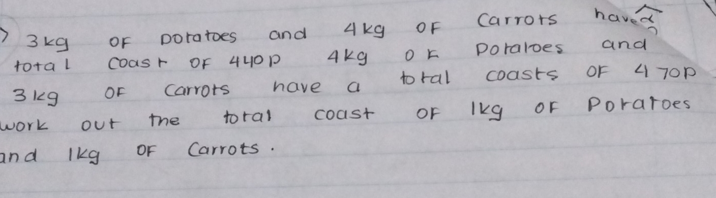 ) 3kg or poratoes and 4kg oF Carrors haved 
to+al Coasr OF 44OP Akg o k Doraloes and
3kg or carrots have a toral coasts oF 4 7Op
work out the toral coast or lkg or Poraroes 
and lkg oF Carrots.