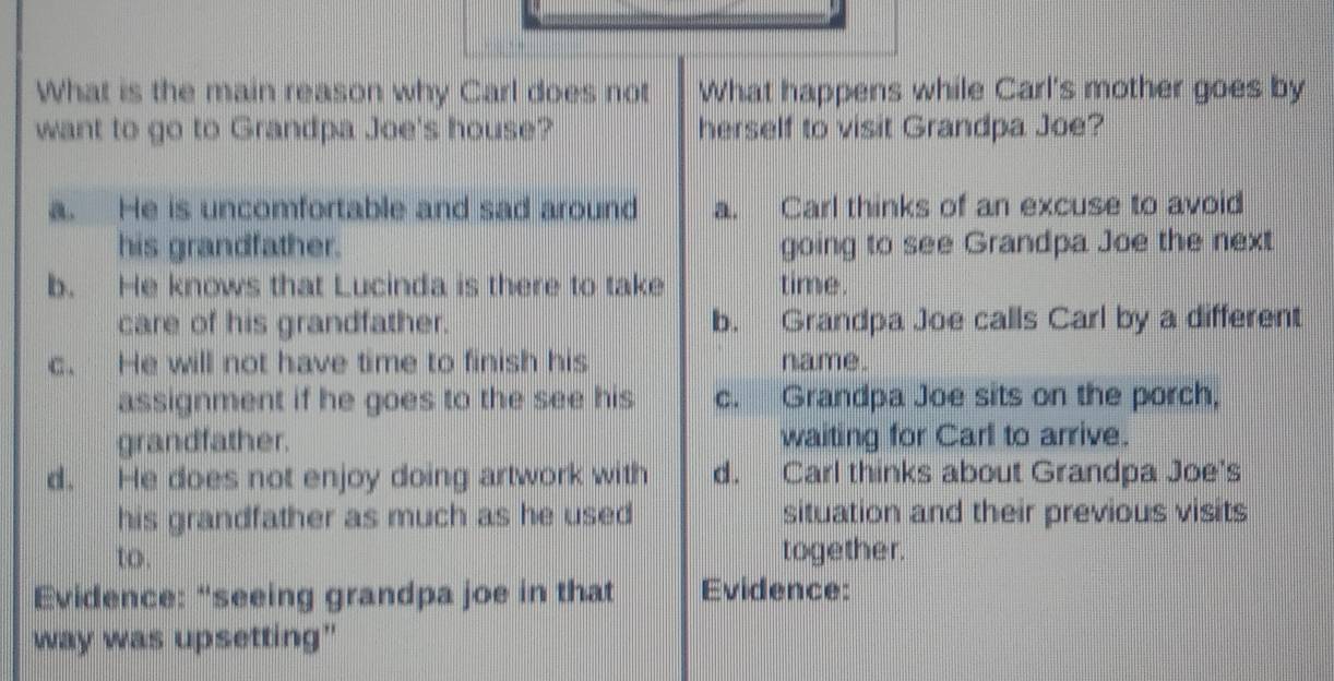 What is the main reason why Carl does not What happens while Carl's mother goes by
want to go to Grandpa Joe's house? herself to visit Grandpa Joe?
a. He is uncomfortable and sad around a. Carl thinks of an excuse to avoid
his grandfather. going to see Grandpa Joe the next
b. He knows that Lucinda is there to take time.
care of his grandfather. b. Grandpa Joe calls Carl by a different
c. He will not have time to finish his name.
assignment if he goes to the see his c. Grandpa Joe sits on the porch,
grandfather. waiting for Carl to arrive.
d. He does not enjoy doing artwork with d. Carl thinks about Grandpa Joe's
his grandfather as much as he used situation and their previous visits
to. together.
Evidence: “seeing grandpa joe in that Evidence:
way was upsetting"