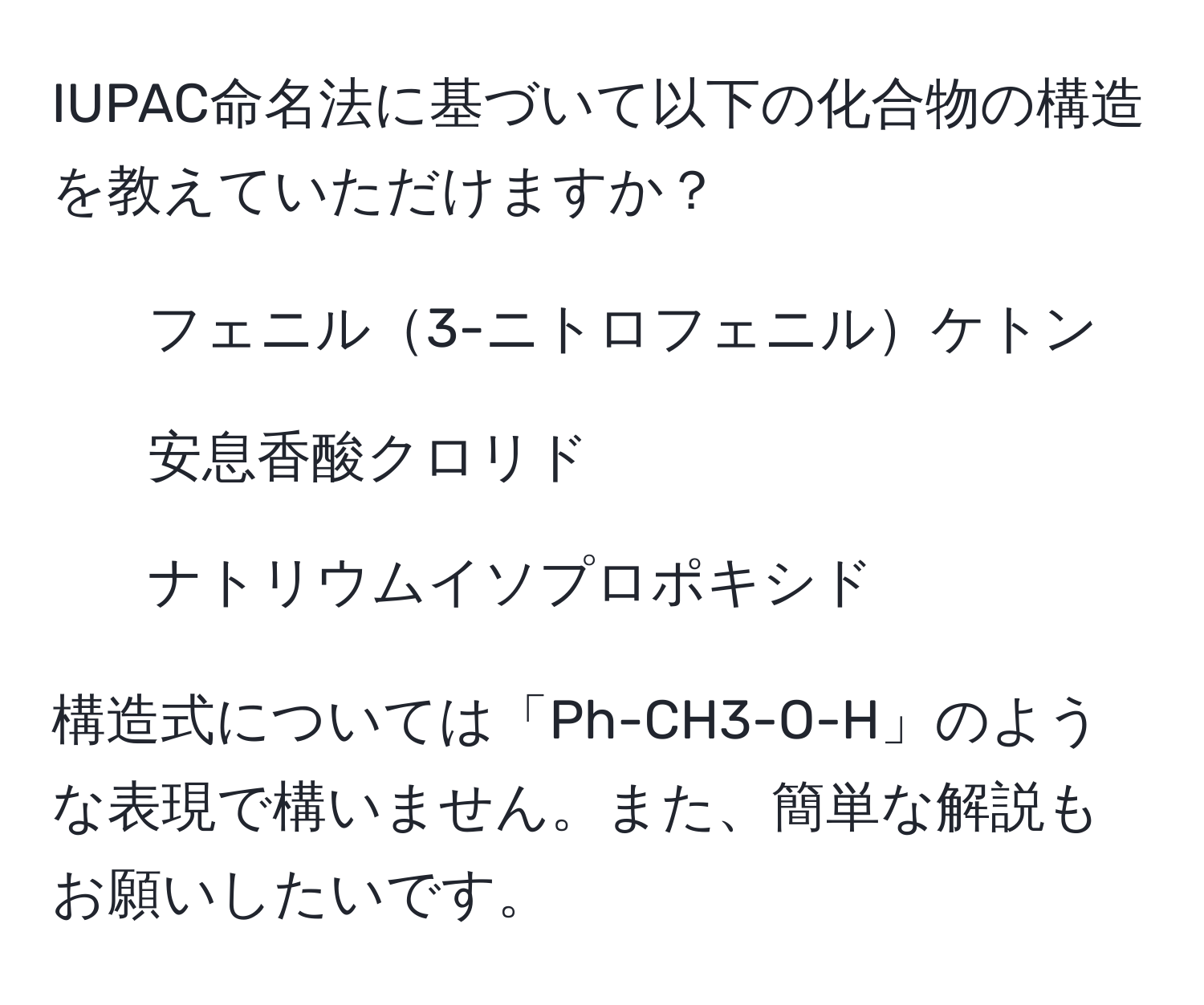 IUPAC命名法に基づいて以下の化合物の構造を教えていただけますか？  
- フェニル3-ニトロフェニルケトン  
- 安息香酸クロリド  
- ナトリウムイソプロポキシド  

構造式については「Ph-CH3-O-H」のような表現で構いません。また、簡単な解説もお願いしたいです。