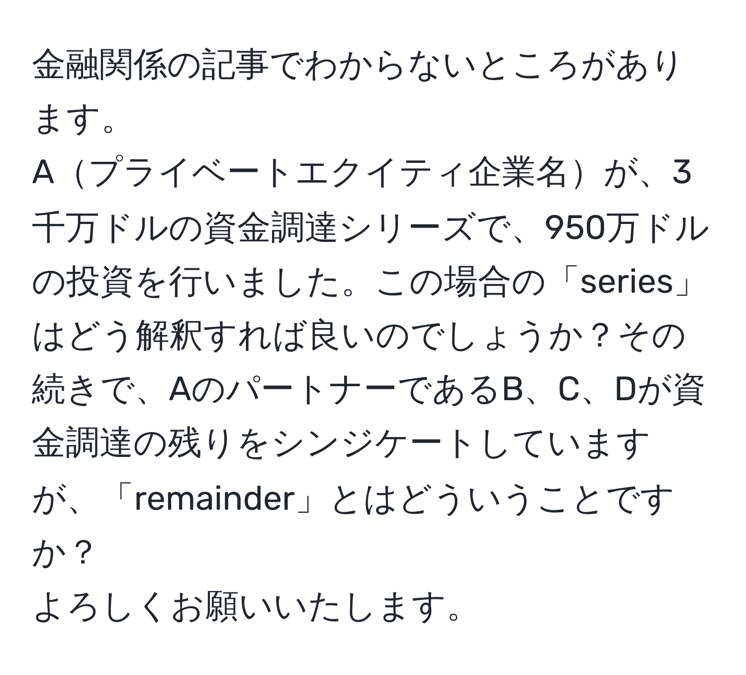 金融関係の記事でわからないところがあります。  
Aプライベートエクイティ企業名が、3千万ドルの資金調達シリーズで、950万ドルの投資を行いました。この場合の「series」はどう解釈すれば良いのでしょうか？その続きで、AのパートナーであるB、C、Dが資金調達の残りをシンジケートしていますが、「remainder」とはどういうことですか？  
よろしくお願いいたします。