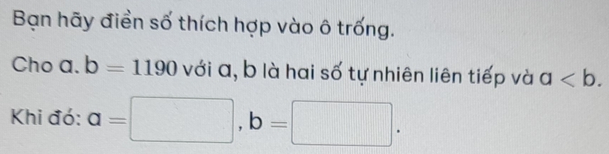 Bạn hãy điền số thích hợp vào ô trống. 
Cho a. b=1190 với a, b là hai số tự nhiên liên tiếp và a. 
Khi đó: a=□ , b=□.