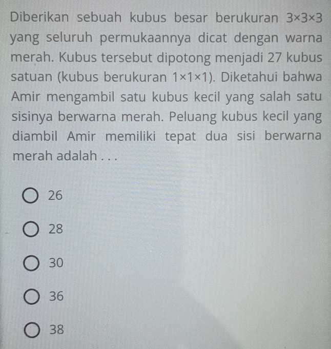 Diberikan sebuah kubus besar berukuran 3* 3* 3
yang seluruh permukaannya dicat dengan warna
merah. Kubus tersebut dipotong menjadi 27 kubus
satuan (kubus berukuran 1* 1* 1). Diketahui bahwa
Amir mengambil satu kubus kecil yang salah satu
sisinya berwarna merah. Peluang kubus kecil yang
diambil Amir memiliki tepat dua sisi berwarna
merah adalah . . .
26
28
30
36
38