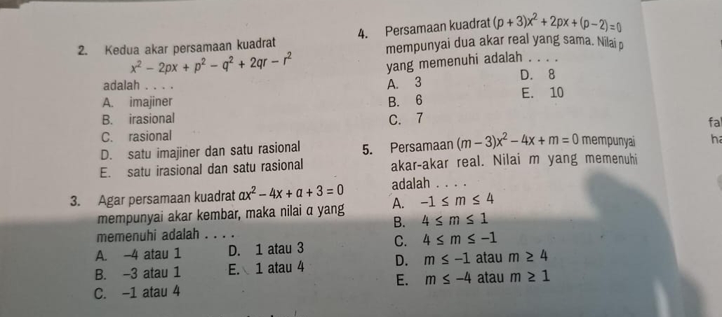 Kedua akar persamaan kuadrat 4. Persamaan kuadrat (p+3)x^2+2px+(p-2)=0
mempunyai dua akar real yang sama. Nilai p
x^2-2px+p^2-q^2+2qr-r^2
yang memenuhi adalah . .
D. 8
adalah ..
A. 3
A. imajiner B. 6 E. 10
B. irasional C. 7 fal
C. rasional
D. satu imajiner dan satu rasional 5. Persamaan (m-3)x^2-4x+m=0 mempunyai
ha
E. satu irasional dan satu rasional akar-akar real. Nilai m yang memenuhi
3. Agar persamaan kuadrat ax^2-4x+a+3=0 adalah_
mempunyai akar kembar, maka nilai α yang A. -1≤ m≤ 4
B. 4≤ m≤ 1
memenuhi adalah_
A. -4 atau 1 D. 1 atau 3
C. 4≤ m≤ -1
D.
B. -3 atau 1 E. 1 atau 4 m≤ -1 atau m≥ 4
E. m≤ -4 atau m≥ 1
C. -1 atau 4