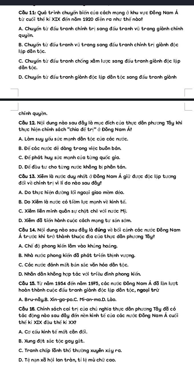 Quá trình chuyển biến của cách mạng ở khu vực Đông Nam Á
từ cuối thế kỉ XIX đến năm 1920 diễn ra như thế nào?
A. Chuyển từ đấu tranh chính trị sang đấu tranh vũ trang giành chính
quyền.
B. Chuyển từ đấu tranh vũ trang sang đấu tranh chính trị giành độc
ập dân tộc.
C. Chuyển từ đấu tranh chống xâm lược sang đấu tranh giành độc lập
dân tộc.
D. Chuyển từ đấu tranh giành độc lập dân tộc sang đấu tranh giành
chính quyền.
Câu 12. Nội dung nào sau đây là mục đích của thực dân phương Tây khi
thực hiện chính sách “chia để trị” ở Đông Nam Á?
A. Làm suy yếu sức mạnh dân tộc của các nước.
B. Để các nước dễ dàng trong việc buôn bán.
C. Để phát huy sức mạnh của từng quốc gia.
D. Để đầu tư cho từng nước không bị phân tán.
Câu 13. Xiêm là nước duy nhất ở Đông Nam Á giữ được độc lập tương
đối về chính trị vì lí do nào sau đây?
A. Do thực hiện đường lối ngoại giao mềm déo.
B. Do Xiêm là nước có tiềm lực mạnh về kinh tế.
C. Xiêm liên minh quân sự chặt chế với nước Mỹ.
D. Xiêm đã tiến hành cuộc cách mạng tư sản sớm.
Câu 14. Nội dung nào sau đây là đúng về bối cảnh các nước Đông Nam
Á trước khi trở thành thuộc địa của thực dân phương Tây?
A. Chế độ phong kiến lâm vào khủng hoảng.
B. Nhà nước phong kiến đã phát triển thịnh vượng.
C. Các nước đánh mất bản sắc văn hóa dân tộc.
D. Nhân dân không hợp tác với triều đình phong kiến.
Câu 15. Từ năm 1954 đến năm 1975, các nước Đông Nam Á đã lần lượt
hoàn thành cuộc đấu tranh giành độc lập dân tộc, ngoại trừ
A. Bru-nây.B. Xin-ga-po.C. Mi-an-ma.D. Lào.
Câu 16. Chính sách cai trị của chủ nghĩa thực dân phương Tây đã có
tác động nào sau đây đến nền kinh tế của các nước Đông Nam Á cuối
thế kỉ XIX đầu thế kỉ XX
A. Cơ cấu kinh tế mất cân đối.
B. Xung đột sắc tộc gay gắt.
C. Tranh chấp lãnh thổ thường xuyên xảy ra.
D. Tệ nạn * a i hội lan tràn, tỉ lệ mù chữ cao.