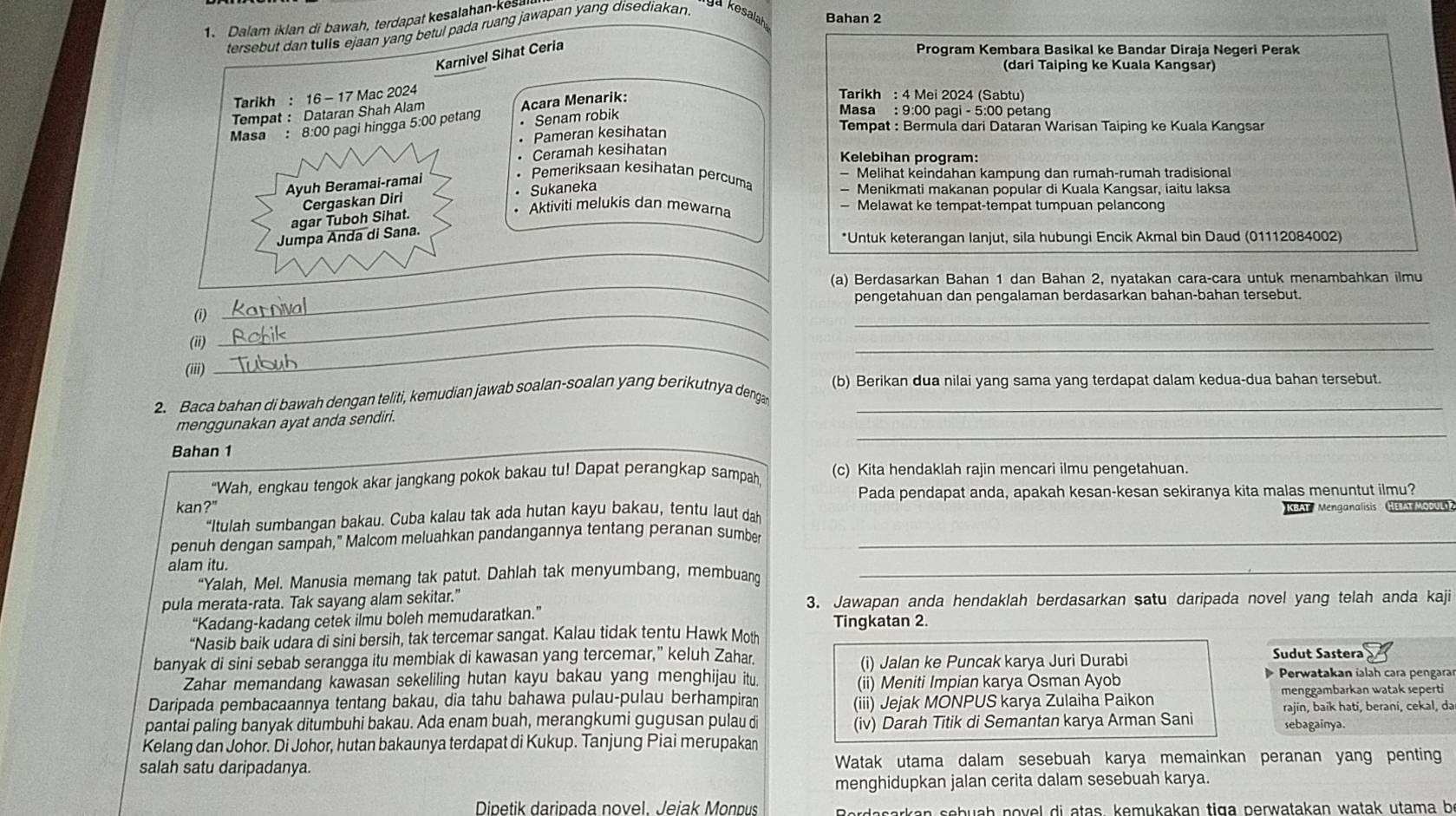 Dalam iklan di bawah, terdapat kesalahan-kes
ya kesalah Bahan 2
tersebut dan tulls ejaan yang betul pada ruang jawapan yang disediakan.
Karnivel Sihat Ceria
Program Kembara Basikal ke Bandar Diraja Negeri Perak
(dari Taiping ke Kuala Kangsar)
Tarikh : 16 - 17 Mac 2024
Tarikh : 4 Mei 2024 (Sabtu)
Tempat: Dataran Shah Alam
Masa : 8:00 pagi hingga 5:00 petang Acara Menarik:
Senam robik
Masa : 9:00 pagi - 5:00 petang
Pameran kesihatan  Tempat : Bermula dari Dataran Warisan Taiping ke Kuala Kangsar
Ceramah kesihatan
Kelebihan program:
Ayuh Beramai-ramai
Pemeriksaan kesihatan percum Melihat keindahan kampung dan rumah-rumah tradisional
Cergaskan Diri Sukaneka
Menikmati makanan popular di Kuala Kangsar, iaitu laksa
agar Tuboh Sihat.
Aktiviti melukis dan mewarna — Melawat ke tempat-tempat tumpuan pelancong
Jumpa Anda di Sana.
*Untuk keterangan lanjut, sila hubungi Encik Akmal bin Daud (01112084002)
_
_
(a) Berdasarkan Bahan 1 dan Bahan 2, nyatakan cara-cara untuk menambahkan ilmu
pengetahuan dan pengalaman berdasarkan bahan-bahan tersebut.
_
(i)_
(ii)_
_
(iii)
(b) Berikan dua nilai yang sama yang terdapat dalam kedua-dua bahan tersebut.
2. Baca bahan di bawah dengan teliti, kemudian jawab soalan-soalan yang berikutnya denga_
_
menggunakan ayat anda sendiri.
Bahan 1
“Wah, engkau tengok akar jangkang pokok bakau tu! Dapat perangkap sampah, (c) Kita hendaklah rajin mencari ilmu pengetahuan.
kan?" Pada pendapat anda, apakah kesan-kesan sekiranya kita malas menuntut ilmu?
“Itulah sumbangan bakau. Cuba kalau tak ada hutan kayu bakau, tentu laut dah  KBAT  Menganalisis  HEBAT MOOULS ?
penuh dengan sampah," Malcom meluahkan pandangannya tentang peranan sumber_
alam itu.
“Yalah, Mel. Manusia memang tak patut. Dahlah tak menyumbang, membuang_
pula merata-rata. Tak sayang alam sekitar." 3. Jawapan anda hendaklah berdasarkan satu daripada novel yang telah anda kaji
“Kadang-kadang cetek ilmu boleh memudaratkan.”
Tingkatan 2.
“Nasib baik udara di sini bersih, tak tercemar sangat. Kalau tidak tentu Hawk Moth
banyak di sini sebab serangga itu membiak di kawasan yang tercemar,” keluh Zahar. (i) Jalan ke Puncak karya Juri Durabi
Sudut Sastera
Zahar memandang kawasan sekeliling hutan kayu bakau yang menghijau itu. (ii) Meniti Impian karya Osman Ayob  Perwatakan ialah cara pengara
Daripada pembacaannya tentang bakau, dia tahu bahawa pulau-pulau berhampiran (iii) Jejak MONPUS karya Zulaiha Paikon menggambarkan watak seperti
pantai paling banyak ditumbuhi bakau. Ada enam buah, merangkumi gugusan pulau di (iv) Darah Titik di Semantan karya Arman Sani rajin, baik hati, berani, cekal, da
sebagainya.
Kelang dan Johor. Di Johor, hutan bakaunya terdapat di Kukup. Tanjung Piai merupakan
salah satu daripadanya. Watak utama dalam sesebuah karya memainkan peranan yang penting
menghidupkan jalan cerita dalam sesebuah karya.
Dipetik daripada novel. Jejak Monpus Berdasarkan sebuah novel di atas, kemukakan tiga perwatakan watak utama be