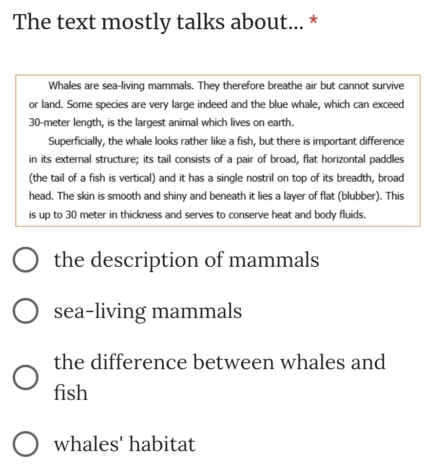 The text mostly talks about... *
Whales are sea-living mammals. They therefore breathe air but cannot survive
or land. Some species are very large indeed and the blue whale, which can exceed
30-meter length, is the largest animal which lives on earth.
Superficially, the whale looks rather like a fish, but there is important difference
in its external structure; its tail consists of a pair of broad, flat horizontal paddles
(the tail of a fish is vertical) and it has a single nostril on top of its breadth, broad
head. The skin is smooth and shiny and beneath it lies a layer of flat (blubber). This
is up to 30 meter in thickness and serves to conserve heat and body fluids.
the description of mammals
sea-living mammals
the difference between whales and
fish
whales' habitat