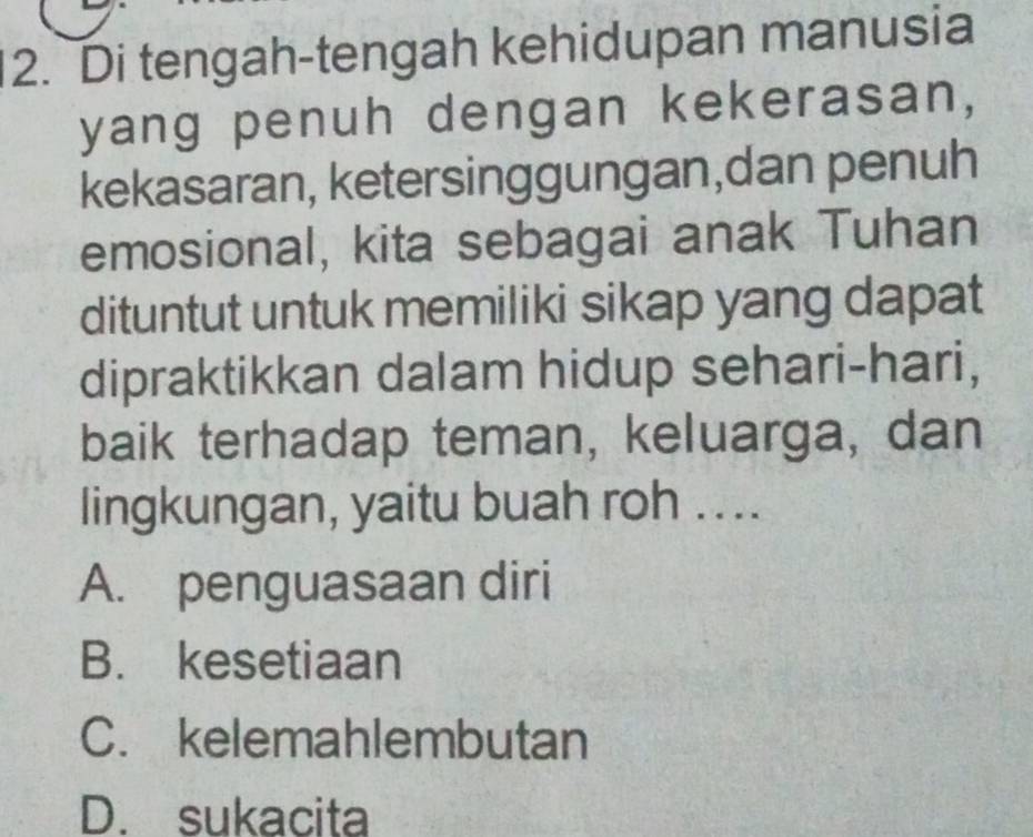 Di tengah-tengah kehidupan manusia
yang penuh dengan kekerasan,
kekasaran, ketersinggungan,dan penuh
emosional, kita sebagai anak Tuhan
dituntut untuk memiliki sikap yang dapat
dipraktikkan dalam hidup sehari-hari,
baik terhadap teman, keluarga, dan
lingkungan, yaitu buah roh ....
A. penguasaan diri
B. kesetiaan
C. kelemahlembutan
D. sukacita